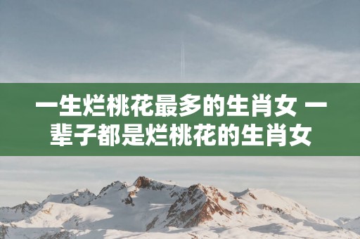 一生烂桃花最多的生肖女 一辈子都是烂桃花的生肖女