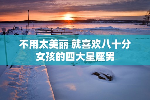 不用太美丽 就喜欢八十分女孩的四大星座男