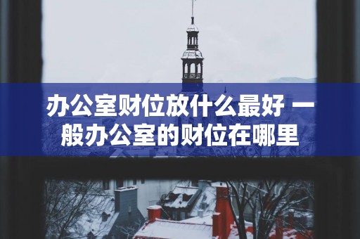 办公室财位放什么最好 一般办公室的财位在哪里