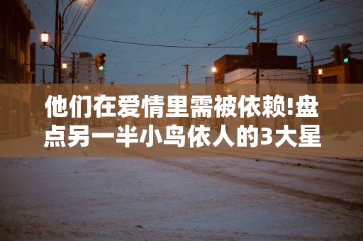 他们在爱情里需被依赖!盘点另一半小鸟依人的3大星座男