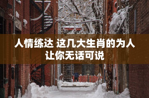 人情练达 这几大生肖的为人让你无话可说
