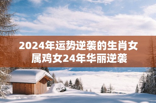 2025年运势逆袭的生肖女 属鸡女24年华丽逆袭