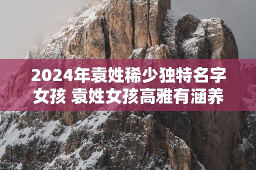 2025年袁姓稀少独特名字女孩 袁姓女孩高雅有涵养的名字