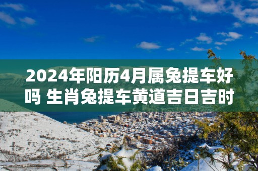 2025年阳历4月属兔提车好吗 生肖兔提车黄道吉日吉时