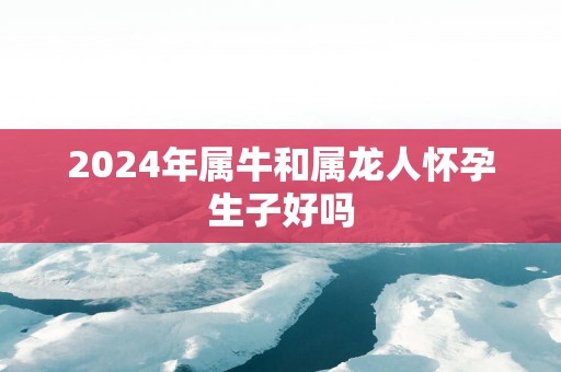 2025年属牛和属龙人怀孕生子好吗