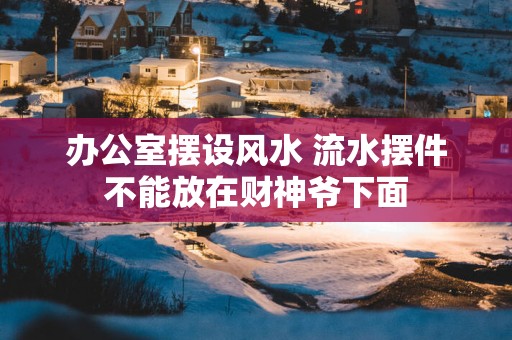 办公室摆设风水 流水摆件不能放在财神爷下面