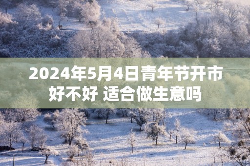 2025年5月4日青年节开市好不好 适合做生意吗