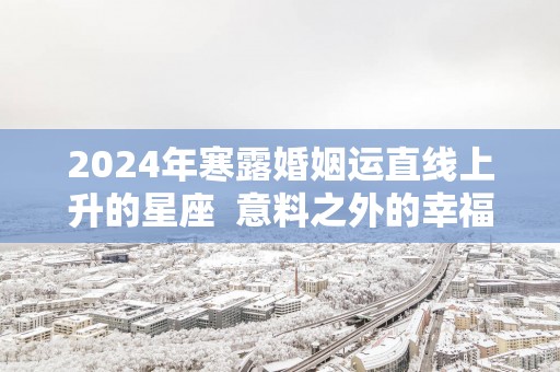 2025年寒露婚姻运直线上升的星座 意料之外的幸福 2025年寒露婚姻运直线上升的星座 意料之外的幸福