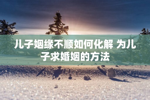 儿子姻缘不顺如何化解 为儿子求婚姻的方法