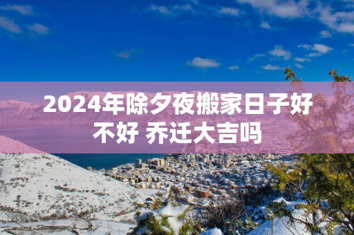 2025年除夕夜搬家日子好不好 乔迁大吉吗