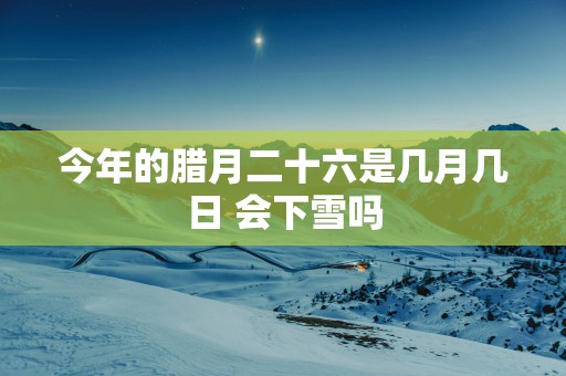 今年的腊月二十六是几月几日 会下雪吗