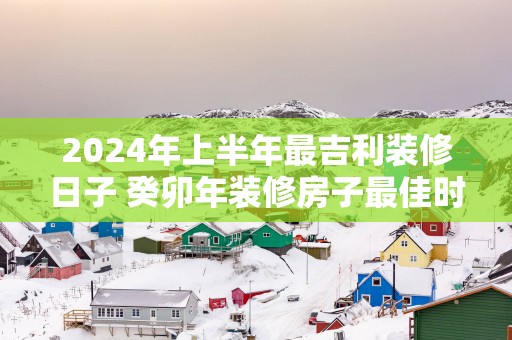 2025年上半年最吉利装修日子 癸卯年装修房子最佳时间