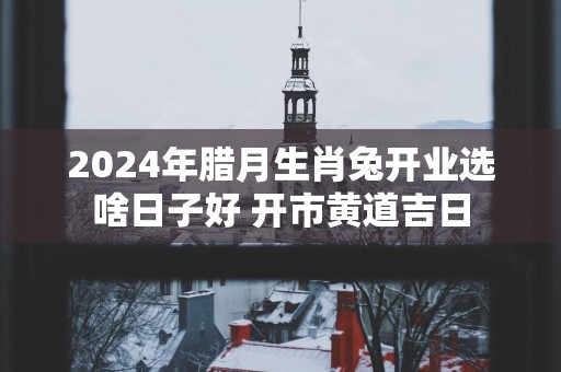 2025年腊月生肖兔开业选啥日子好 开市黄道吉日