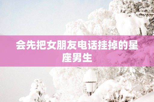 会先把女朋友电话挂掉的星座男生