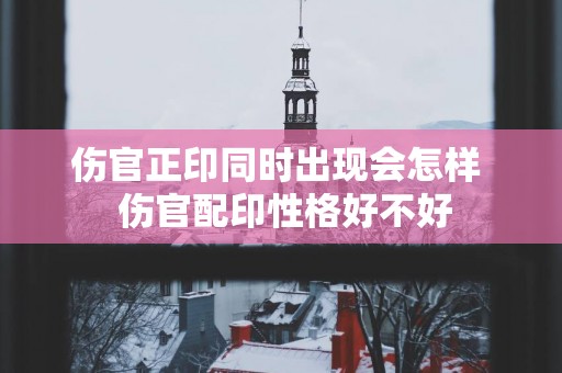 伤官正印同时出现会怎样  伤官配印性格好不好