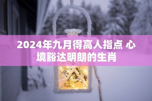 2025年九月得高人指点 心境豁达明朗的生肖