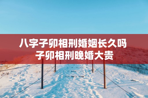 八字子卯相刑婚姻长久吗 子卯相刑晚婚大贵