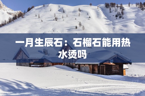 一月生辰石：石榴石能用热水烫吗