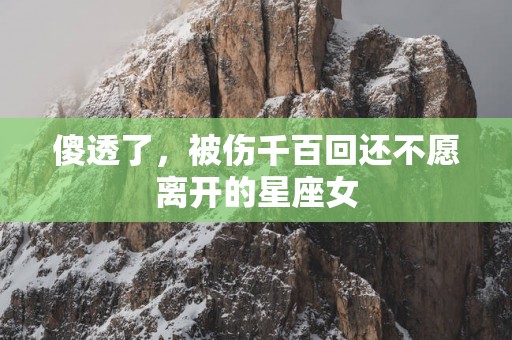 傻透了，被伤千百回还不愿离开的星座女