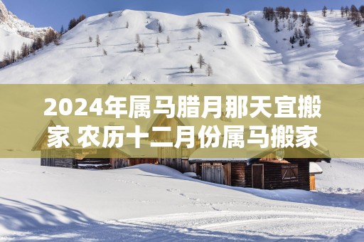 2025年属马腊月那天宜搬家 农历十二月份属马搬家黄道吉日