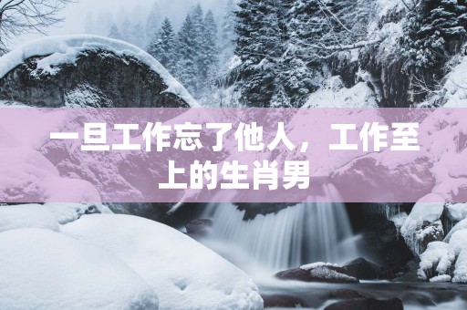 一旦工作忘了他人，工作至上的生肖男