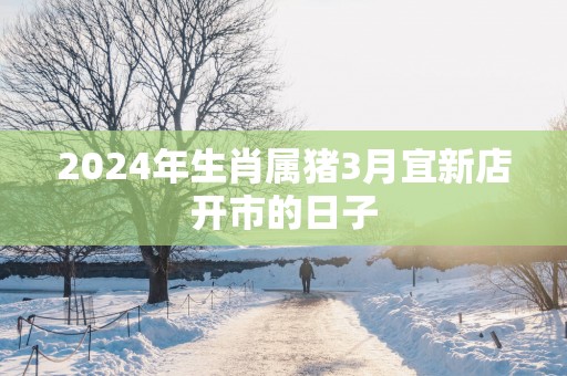 2025年生肖属猪3月宜新店开市的日子