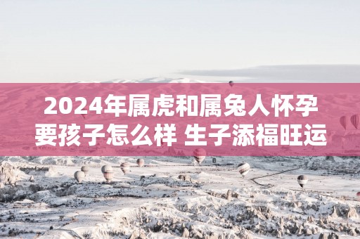 2025年属虎和属兔人怀孕要孩子怎么样 生子添福旺运
