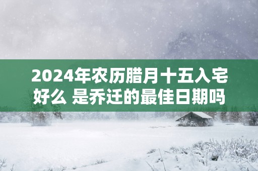 2025年农历腊月十五入宅好么 是乔迁的最佳日期吗