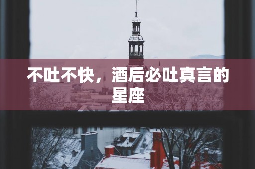 不吐不快，酒后必吐真言的星座