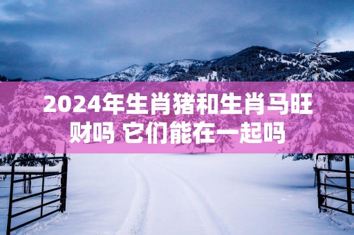 2025年生肖猪和生肖马旺财吗 它们能在一起吗