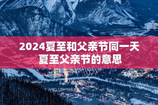 2025夏至和父亲节同一天 夏至父亲节的意思