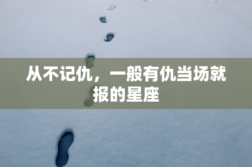 从不记仇，一般有仇当场就报的星座