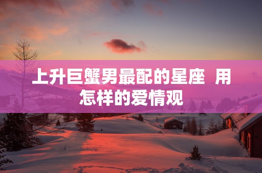 上升巨蟹男最配的星座  用怎样的爱情观