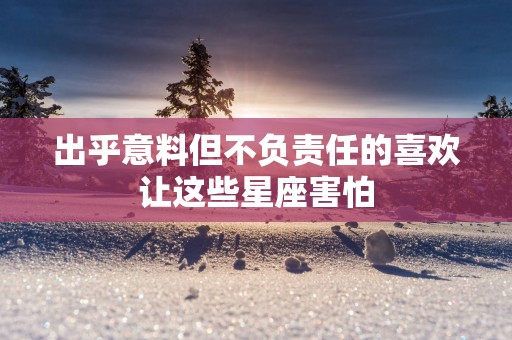 出乎意料但不负责任的喜欢让这些星座害怕