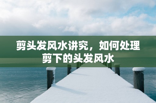 剪头发风水讲究，如何处理剪下的头发风水