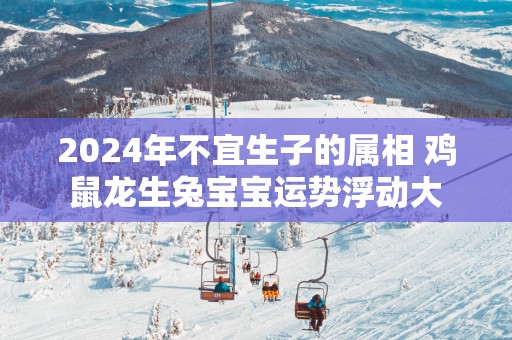 2025年不宜生子的属相 鸡鼠龙生兔宝宝运势浮动大