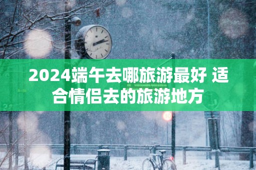 2025端午去哪旅游最好 适合情侣去的旅游地方