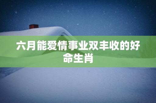 六月能爱情事业双丰收的好命生肖