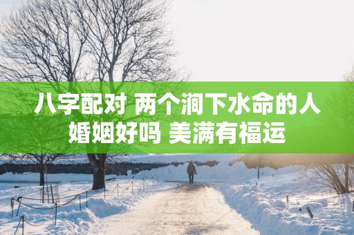 八字配对 两个涧下水命的人婚姻好吗 美满有福运 八字配对 两个涧下水命的人婚姻好吗 美满有福运