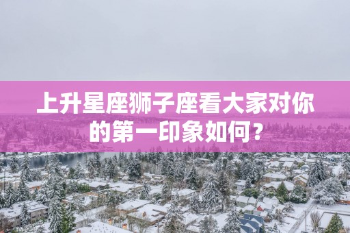 上升星座狮子座看大家对你的第一印象如何？