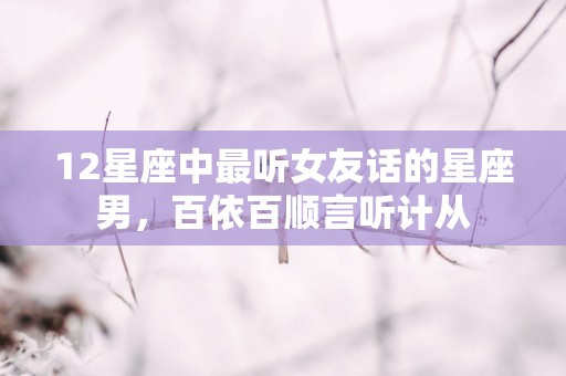 12星座中最听女友话的星座男，百依百顺言听计从