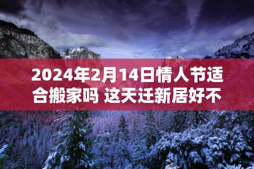 2025年2月14日情人节适合搬家吗 这天迁新居好不好