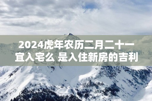 2025蛇年农历二月二十一宜入宅么 是入住新房的吉利日子吗