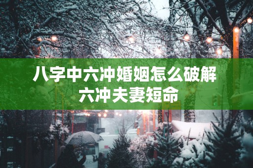 八字中六冲婚姻怎么破解  六冲夫妻短命