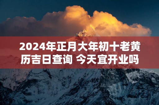 2025年正月大年初十老黄历吉日查询 今天宜开业吗