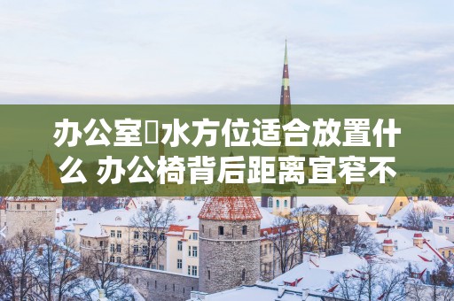 办公室風水方位适合放置什么 办公椅背后距离宜窄不宜宽