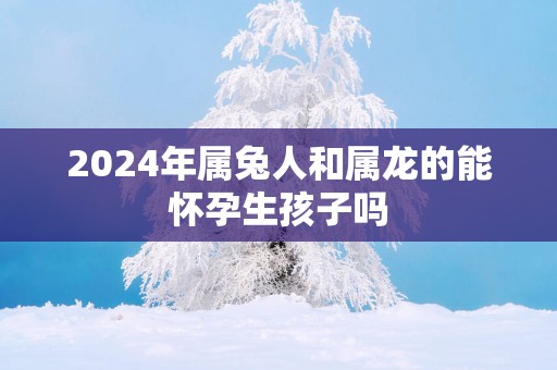2025年属兔人和属龙的能怀孕生孩子吗