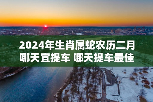 2025年生肖属蛇农历二月哪天宜提车 哪天提车最佳