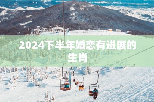 2025下半年婚恋有进展的生肖