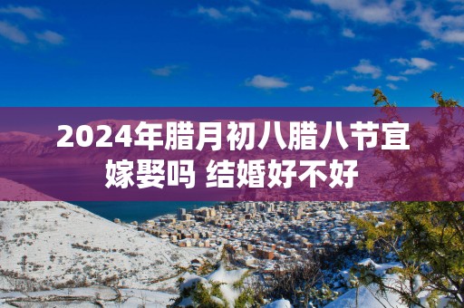 2025年腊月初八腊八节宜嫁娶吗 结婚好不好